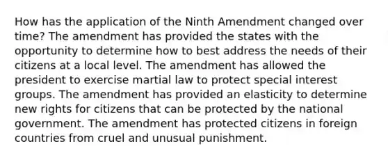 How has the application of the Ninth Amendment changed over time? The amendment has provided the states with the opportunity to determine how to best address the needs of their citizens at a local level. The amendment has allowed the president to exercise martial law to protect special interest groups. The amendment has provided an elasticity to determine new rights for citizens that can be protected by the national government. The amendment has protected citizens in foreign countries from cruel and unusual punishment.