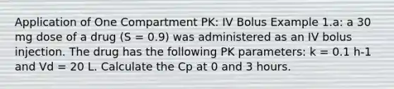 Application of One Compartment PK: IV Bolus Example 1.a: a 30 mg dose of a drug (S = 0.9) was administered as an IV bolus injection. The drug has the following PK parameters: k = 0.1 h-1 and Vd = 20 L. Calculate the Cp at 0 and 3 hours.