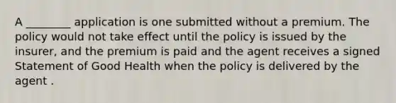 A ________ application is one submitted without a premium. The policy would not take effect until the policy is issued by the insurer, and the premium is paid and the agent receives a signed Statement of Good Health when the policy is delivered by the agent .