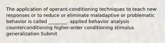 The application of operant-conditioning techniques to teach new responses or to reduce or eliminate maladaptive or problematic behavior is called ________. applied behavior analysis counterconditioning higher-order conditioning <a href='https://www.questionai.com/knowledge/kc46krCYh1-stimulus-generalization' class='anchor-knowledge'>stimulus generalization</a> Submit