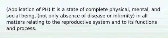 (Application of PH) It is a state of complete physical, mental, and social being, (not only absence of disease or infirmity) in all matters relating to the reproductive system and to its functions and process.