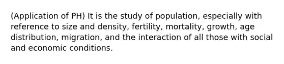 (Application of PH) It is the study of population, especially with reference to size and density, fertility, mortality, growth, age distribution, migration, and the interaction of all those with social and economic conditions.