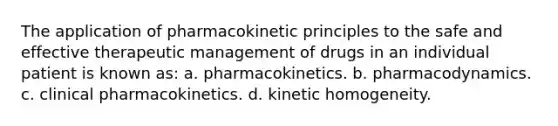 The application of pharmacokinetic principles to the safe and effective therapeutic management of drugs in an individual patient is known as: a. pharmacokinetics. b. pharmacodynamics. c. clinical pharmacokinetics. d. kinetic homogeneity.