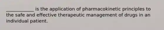 ____________ is the application of pharmacokinetic principles to the safe and effective therapeutic management of drugs in an individual patient.