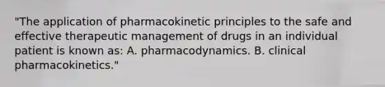 "The application of pharmacokinetic principles to the safe and effective therapeutic management of drugs in an individual patient is known as: A. pharmacodynamics. B. clinical pharmacokinetics."