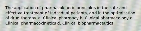 The application of pharmacokinetic principles in the safe and effective treatment of individual patients, and in the optimization of drug therapy. a. Clinical pharmacy b. Clinical pharmacology c. Clinical pharmacokinetics d. Clinical biopharmaceutics