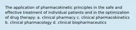 The application of pharmacokinetic principles in the safe and effective treatment of individual patients and in the optimization of drug therapy: a. clinical pharmacy c. clinical pharmacokinetics b. clinical pharmacology d. clinical biopharmaceutics