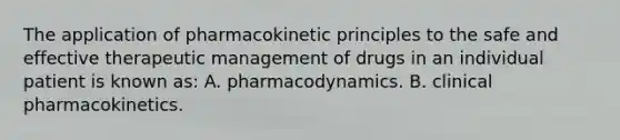 The application of pharmacokinetic principles to the safe and effective therapeutic management of drugs in an individual patient is known as: A. pharmacodynamics. B. clinical pharmacokinetics.