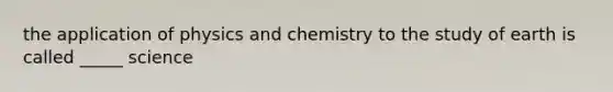 the application of physics and chemistry to the study of earth is called _____ science