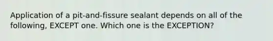 Application of a pit-and-fissure sealant depends on all of the following, EXCEPT one. Which one is the EXCEPTION?