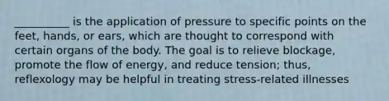 __________ is the application of pressure to specific points on the feet, hands, or ears, which are thought to correspond with certain organs of the body. The goal is to relieve blockage, promote the flow of energy, and reduce tension; thus, reflexology may be helpful in treating stress-related illnesses