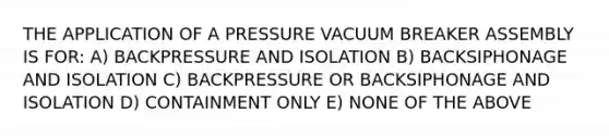 THE APPLICATION OF A PRESSURE VACUUM BREAKER ASSEMBLY IS FOR: A) BACKPRESSURE AND ISOLATION B) BACKSIPHONAGE AND ISOLATION C) BACKPRESSURE OR BACKSIPHONAGE AND ISOLATION D) CONTAINMENT ONLY E) NONE OF THE ABOVE