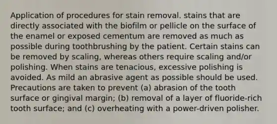 Application of procedures for stain removal. stains that are directly associated with the biofilm or pellicle on the surface of the enamel or exposed cementum are removed as much as possible during toothbrushing by the patient. Certain stains can be removed by scaling, whereas others require scaling and/or polishing. When stains are tenacious, excessive polishing is avoided. As mild an abrasive agent as possible should be used. Precautions are taken to prevent (a) abrasion of the tooth surface or gingival margin; (b) removal of a layer of fluoride-rich tooth surface; and (c) overheating with a power-driven polisher.