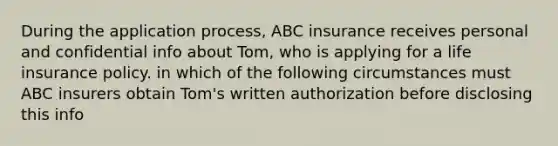 During the application process, ABC insurance receives personal and confidential info about Tom, who is applying for a life insurance policy. in which of the following circumstances must ABC insurers obtain Tom's written authorization before disclosing this info