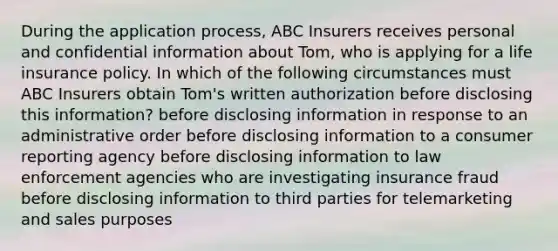 During the application process, ABC Insurers receives personal and confidential information about Tom, who is applying for a life insurance policy. In which of the following circumstances must ABC Insurers obtain Tom's written authorization before disclosing this information? before disclosing information in response to an administrative order before disclosing information to a consumer reporting agency before disclosing information to law enforcement agencies who are investigating insurance fraud before disclosing information to third parties for telemarketing and sales purposes