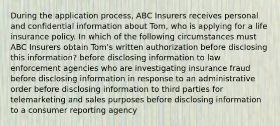 During the application process, ABC Insurers receives personal and confidential information about Tom, who is applying for a life insurance policy. In which of the following circumstances must ABC Insurers obtain Tom's written authorization before disclosing this information? before disclosing information to law enforcement agencies who are investigating insurance fraud before disclosing information in response to an administrative order before disclosing information to third parties for telemarketing and sales purposes before disclosing information to a consumer reporting agency