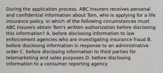 During the application process, ABC Insurers receives personal and confidential information about Tom, who is applying for a life insurance policy. In which of the following circumstances must ABC Insurers obtain Tom's written authorization before disclosing this information? A. before disclosing information to law enforcement agencies who are investigating insurance fraud B. before disclosing information in response to an administrative order C. before disclosing information to third parties for telemarketing and sales purposes D. before disclosing information to a consumer reporting agency