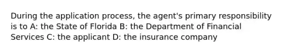 During the application process, the agent's primary responsibility is to A: the State of Florida B: the Department of Financial Services C: the applicant D: the insurance company