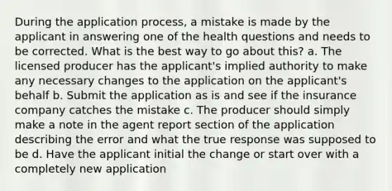 During the application process, a mistake is made by the applicant in answering one of the health questions and needs to be corrected. What is the best way to go about this? a. The licensed producer has the applicant's implied authority to make any necessary changes to the application on the applicant's behalf b. Submit the application as is and see if the insurance company catches the mistake c. The producer should simply make a note in the agent report section of the application describing the error and what the true response was supposed to be d. Have the applicant initial the change or start over with a completely new application