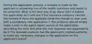 During the application process, a mistake is made by the applicant in answering one of the health questions and needs to be corrected. What is the best way to go about this? A Submit the application as is and see if the insurance company catches the mistake B Have the applicant initial the change or start over with a completely new application C The producer should simply make a note in the agent report section of the application describing the error and what the true response was supposed to be D The licensed producer has the applicant's implied authority to make any necessary changes to the application on the applicant's behalf