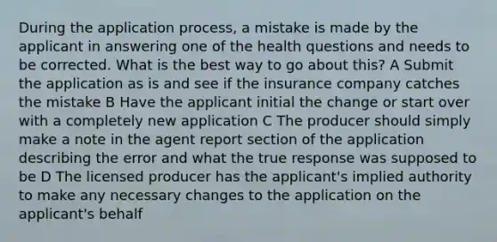 During the application process, a mistake is made by the applicant in answering one of the health questions and needs to be corrected. What is the best way to go about this? A Submit the application as is and see if the insurance company catches the mistake B Have the applicant initial the change or start over with a completely new application C The producer should simply make a note in the agent report section of the application describing the error and what the true response was supposed to be D The licensed producer has the applicant's implied authority to make any necessary changes to the application on the applicant's behalf