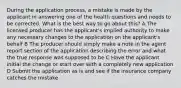 During the application process, a mistake is made by the applicant in answering one of the health questions and needs to be corrected. What is the best way to go about this? A The licensed producer has the applicant's implied authority to make any necessary changes to the application on the applicant's behalf B The producer should simply make a note in the agent report section of the application describing the error and what the true response was supposed to be C Have the applicant initial the change or start over with a completely new application D Submit the application as is and see if the insurance company catches the mistake