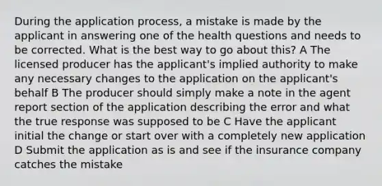 During the application process, a mistake is made by the applicant in answering one of the health questions and needs to be corrected. What is the best way to go about this? A The licensed producer has the applicant's implied authority to make any necessary changes to the application on the applicant's behalf B The producer should simply make a note in the agent report section of the application describing the error and what the true response was supposed to be C Have the applicant initial the change or start over with a completely new application D Submit the application as is and see if the insurance company catches the mistake