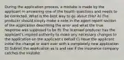 During the application process, a mistake is made by the applicant in answering one of the health questions and needs to be corrected. What is the best way to go about this? A) The producer should simply make a note in the agent report section of the application describing the error and what the true response was supposed to be B) The licensed producer has the applicant's implied authority to make any necessary changes to the application on the applicant's behalf C) Have the applicant initial the change or start over with a completely new application D) Submit the application as is and see if the insurance company catches the mistake