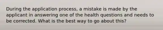 During the application process, a mistake is made by the applicant in answering one of the health questions and needs to be corrected. What is the best way to go about this?