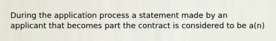 During the application process a statement made by an applicant that becomes part the contract is considered to be a(n)