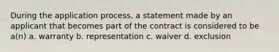 During the application process, a statement made by an applicant that becomes part of the contract is considered to be a(n) a. warranty b. representation c. waiver d. exclusion