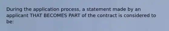 During the application process, a statement made by an applicant THAT BECOMES PART of the contract is considered to be: