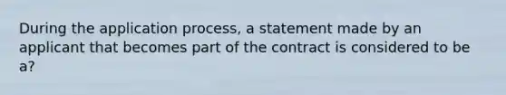 During the application process, a statement made by an applicant that becomes part of the contract is considered to be a?