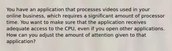 You have an application that processes videos used in your online business, which requires a significant amount of processor time. You want to make sure that the application receives adequate access to the CPU, even if you open other applications. How can you adjust the amount of attention given to that application?