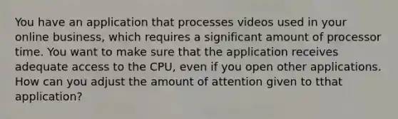 You have an application that processes videos used in your online business, which requires a significant amount of processor time. You want to make sure that the application receives adequate access to the CPU, even if you open other applications. How can you adjust the amount of attention given to tthat application?