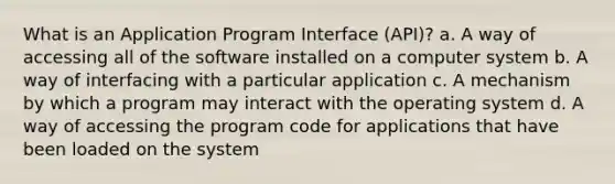 What is an Application Program Interface (API)? a. A way of accessing all of the software installed on a computer system b. A way of interfacing with a particular application c. A mechanism by which a program may interact with the operating system d. A way of accessing the program code for applications that have been loaded on the system