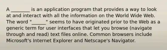 A ________ is an application program that provides a way to look at and interact with all the information on the World Wide Web. The word "______" seems to have originated prior to the Web as a generic term for user interfaces that let you browse (navigate through and read) text files online. Common browsers include Microsoft's Internet Explorer and Netscape's Navigator.