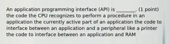 An application programming interface (API) is ________. (1 point) the code the CPU recognizes to perform a procedure in an application the currently active part of an application the code to interface between an application and a peripheral like a printer the code to interface between an application and RAM