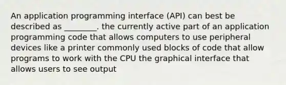 An application programming interface (API) can best be described as ________. the currently active part of an application programming code that allows computers to use peripheral devices like a printer commonly used blocks of code that allow programs to work with the CPU the graphical interface that allows users to see output