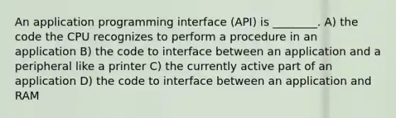 An application programming interface (API) is ________. A) the code the CPU recognizes to perform a procedure in an application B) the code to interface between an application and a peripheral like a printer C) the currently active part of an application D) the code to interface between an application and RAM