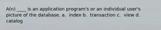 A(n) ____ is an application program's or an individual user's picture of the database.​ a. ​ index b. ​ transaction c. ​ view d. ​ catalog