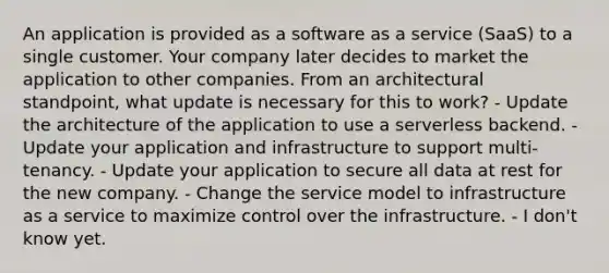 An application is provided as a software as a service (SaaS) to a single customer. Your company later decides to market the application to other companies. From an architectural standpoint, what update is necessary for this to work? - Update the architecture of the application to use a serverless backend. - Update your application and infrastructure to support multi-tenancy. - Update your application to secure all data at rest for the new company. - Change the service model to infrastructure as a service to maximize control over the infrastructure. - I don't know yet.