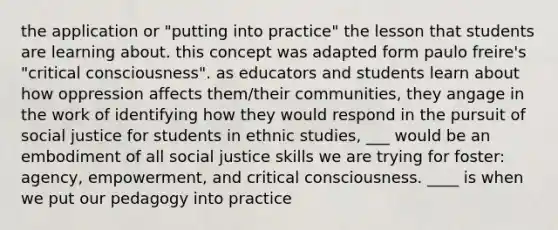 the application or "putting into practice" the lesson that students are learning about. this concept was adapted form paulo freire's "critical consciousness". as educators and students learn about how oppression affects them/their communities, they angage in the work of identifying how they would respond in the pursuit of social justice for students in ethnic studies, ___ would be an embodiment of all social justice skills we are trying for foster: agency, empowerment, and critical consciousness. ____ is when we put our pedagogy into practice