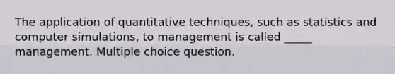 The application of quantitative techniques, such as statistics and computer simulations, to management is called _____ management. Multiple choice question.