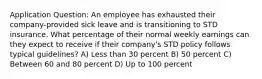 Application Question: An employee has exhausted their company-provided sick leave and is transitioning to STD insurance. What percentage of their normal weekly earnings can they expect to receive if their company's STD policy follows typical guidelines? A) Less than 30 percent B) 50 percent C) Between 60 and 80 percent D) Up to 100 percent