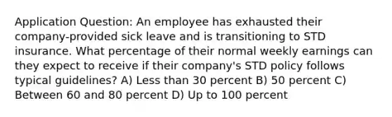 Application Question: An employee has exhausted their company-provided sick leave and is transitioning to STD insurance. What percentage of their normal weekly earnings can they expect to receive if their company's STD policy follows typical guidelines? A) Less than 30 percent B) 50 percent C) Between 60 and 80 percent D) Up to 100 percent