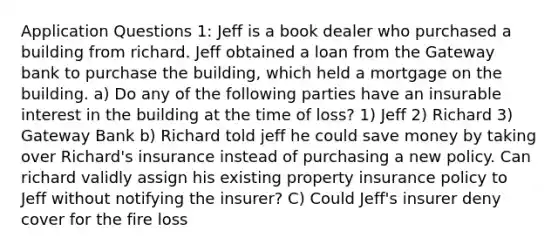 Application Questions 1: Jeff is a book dealer who purchased a building from richard. Jeff obtained a loan from the Gateway bank to purchase the building, which held a mortgage on the building. a) Do any of the following parties have an insurable interest in the building at the time of loss? 1) Jeff 2) Richard 3) Gateway Bank b) Richard told jeff he could save money by taking over Richard's insurance instead of purchasing a new policy. Can richard validly assign his existing property insurance policy to Jeff without notifying the insurer? C) Could Jeff's insurer deny cover for the fire loss