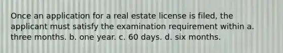 Once an application for a real estate license is filed, the applicant must satisfy the examination requirement within a. three months. b. one year. c. 60 days. d. six months.