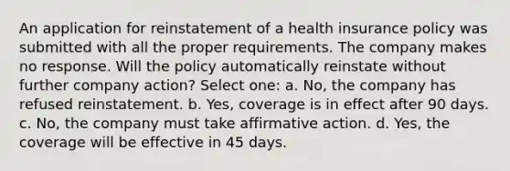 An application for reinstatement of a health insurance policy was submitted with all the proper requirements. The company makes no response. Will the policy automatically reinstate without further company action? Select one: a. No, the company has refused reinstatement. b. Yes, coverage is in effect after 90 days. c. No, the company must take affirmative action. d. Yes, the coverage will be effective in 45 days.