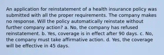 An application for reinstatement of a health insurance policy was submitted with all the proper requirements. The company makes no response. Will the policy automatically reinstate without further company action? a. No, the company has refused reinstatement. b. Yes, coverage is in effect after 90 days. c. No, the company must take affirmative action. d. Yes, the coverage will be effective in 45 days.